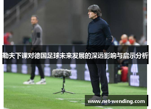 勒夫下课对德国足球未来发展的深远影响与启示分析 勒夫下课对德国足球未来发展的深远影响与启示分析