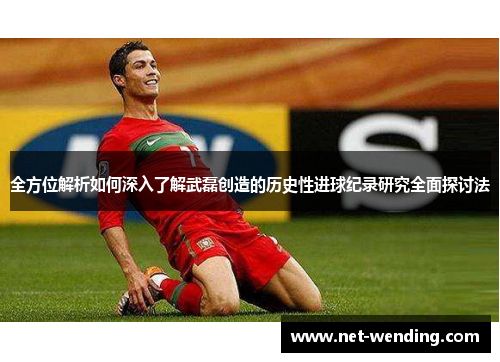 全方位解析如何深入了解武磊创造的历史性进球纪录研究全面探讨法 全方位解析如何深入了解武磊创造的历史性进球纪录研究全面探讨法